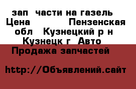 зап. части на газель › Цена ­ 1 000 - Пензенская обл., Кузнецкий р-н, Кузнецк г. Авто » Продажа запчастей   